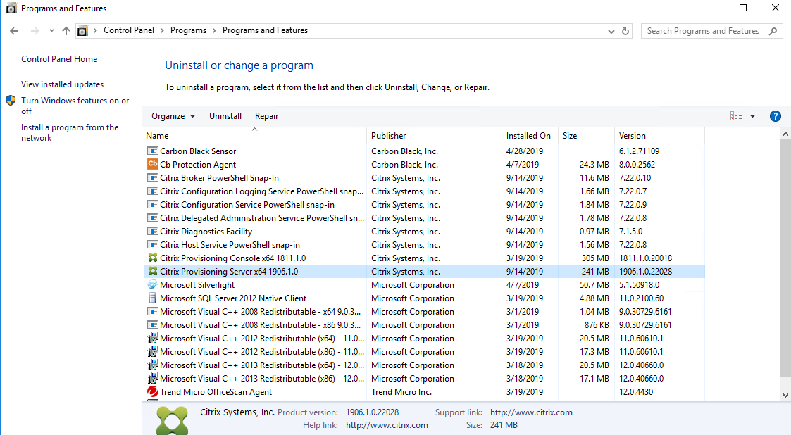 Machine generated alternative text:
Programs and Features 
Control Panel 
Control Panel Home 
View installed updates 
Turn Windows features on or 
Programs Programs and Features 
Uninstall or change a program 
To uninstall a program, select it from the list and then click Uninstall, Change, or Repair. 
Organize • 
Install a program from the 
network 
Uninstall Repair 
O 
Publisher 
Carbon Black, Inc. 
Carbon Black, Inc. 
Citrix Systems, Inc. 
Citrix Systems, Inc. 
Citrix Systems, Inc. 
Citrix Systems, Inc. 
Citrix Systems, Inc. 
Citrix Systems, Inc. 
Citrix Systems, Inc. 
Citrix Systems, Inc. 
Microsoft Corporation 
Microsoft Corporation 
Microsoft Corporation 
Microsoft Corporation 
Microsoft Corporation 
Microsoft Corporation 
Microsoft Corporation 
Microsoft Corporation 
Trend Micro Inc. 
Installed On 
4/28/201 g 
4/7/201 g 
3/19/2019 
9/14/2019 
4/7/201 g 
3/19/2019 
3/1/2019 
3/1/2019 
3/19/2019 
3/19/2019 
3/18/2019 
3/18/2019 
3/19/2019 
Size 
Carbon Black Sensor 
Cb Protection Agent 
Citrix Broker PowerSheII Snap-In 
Citrix Configuration Logging Service PowerSheII snap... 
Citrix Configuration Service PowerSheII snap-in 
Citrix Delegated Administration Service PowerSheII sn... 
Citrix Diagnostics Facility 
Citrix Host Service PowerSheII snap-in 
Citrix Provisioning Consolex64 1811.1.0 
Citrix Provisioning Server x64 1906.1.0 
Microsoft Silverlight 
d 
Microsoft SQL Server 2012 Native Client 
Microsoft Visual C++ 2008 Redistributable - x64 9.03... 
Microsoft Visual C++ 2008 Redistributable - x86 9.03... 
Microsoft Visual C++ 2012 Redistributable (x64) 
Microsoft Visual C++ 2012 Redistributable (x86) 
Microsoft Visual C++ 2013 Redistributable (x64) 
Microsoft Visual C++ 2013 Redistributable (x86) 
• Trend Micro OfficeScan Agent 
Citrix Systems, Inc. Product version: 
Help link: 
-11.0... 
-11.0... 
- 12.0... 
- 12.0... 
243 MB 
11.6 MB 
166 MB 
1.78 MB 
0.97 MB 
156 MB 
305 MB 
241 MB 
50.7 MB 
4.88 MB 
876 KB 
20.5 MB 
173 MB 
20.5 MB 
17.1 MB 
Version 
6.12.71 log 
800.2562 
7.22.0.10 
7.22.0.7 
7.22.o.g 
7.22.0.8 
7.1.5.o 
7.22.0.8 
1811.1120018 
1906.1022028 
5.1 50918.0 
1112100.60 
9030729.6161 
9030729.6161 
110.60610.1 
110.60610.1 
12040660.0 
120.406600 
12.0.4430 
1906.102028 
http://www.citrix.com 
Support link: 
Size: 
http://www.citrix.com 
241 MB