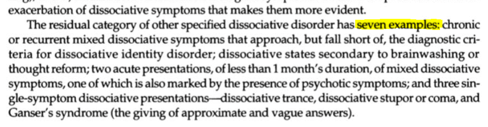 The residual category of other specified dissociative disorder has seven examples: chronic or recurrent mixed dissociative symptoms that approach, but fall short of, the diagnostic criteria for dissociative identity disorder; dissociative states secondary to brainwashing or thought reform; two acute presentations, of less than 1 month's duration, of mixed dissociative symptoms, one of which is also marked by the presence of psychotic symptoms; and three single- symptom dissociative presentations—dissociative trance, dissociative stupor or coma, and Ganser's syndrome (the giving of approximate and vague answers).