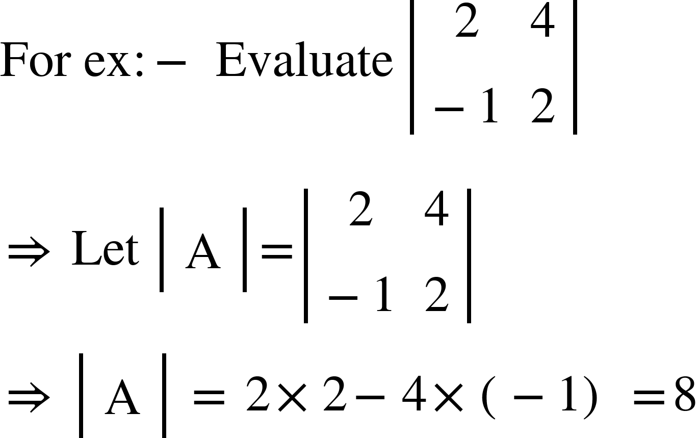 <math xmlns="http://www.w3.org/1998/Math/MathML"><mi>For</mi><mo>&#xA0;</mo><mi>ex</mi><mo>:</mo><mo>-</mo><mo>&#xA0;</mo><mi>Evaluate</mi><mo>&#xA0;</mo><mfenced open="|" close="|"><mtable><mtr><mtd><mn>2</mn></mtd><mtd><mn>4</mn></mtd></mtr><mtr><mtd><mo>-</mo><mn>1</mn></mtd><mtd><mn>2</mn></mtd></mtr></mtable></mfenced><mspace linebreak="newline"/><mo>&#x21D2;</mo><mo>&#xA0;</mo><mi>Let</mi><mo>&#xA0;</mo><mfenced open="|" close="|"><mtable><mtr><mtd><mi mathvariant="normal">A</mi></mtd></mtr></mtable></mfenced><mo>=</mo><mfenced open="|" close="|"><mtable><mtr><mtd><mn>2</mn></mtd><mtd><mn>4</mn></mtd></mtr><mtr><mtd><mo>-</mo><mn>1</mn></mtd><mtd><mn>2</mn></mtd></mtr></mtable></mfenced><mspace linebreak="newline"/><mo>&#x21D2;</mo><mo>&#xA0;</mo><mfenced open="|" close="|"><mtable><mtr><mtd><mi mathvariant="normal">A</mi></mtd></mtr></mtable></mfenced><mo>&#xA0;</mo><mo>=</mo><mo>&#xA0;</mo><mn>2</mn><mo>&#xD7;</mo><mn>2</mn><mo>-</mo><mn>4</mn><mo>&#xD7;</mo><mfenced><mrow><mo>-</mo><mn>1</mn></mrow></mfenced><mo>&#xA0;</mo><mo>=</mo><mn>8</mn></math>