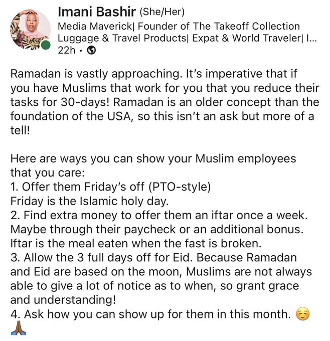 Screenshot of linkedn post is shown reading “Ramadan is vastly approaching. It’s imperative that if you have Muslims that work for you that you reduce their tasks for 30-days! Ramadan is an older concept than the foundation of the USA, so this isn’t an ask but more of a tell!

Here are ways you can show your Muslim employees that you care:
1. Offer them Friday’s off (PTO-style)
Friday is the Islamic holy day.
2. Find extra money to offer them an iftar once a week. Maybe through their paycheck or an additional bonus. Iftar is the meal eaten when the fast is broken.
3. Allow the 3 full days off for Eid. Because Ramadan and Eid are based on the moon, Muslims are not always able to give a lot of notice as to when, so grant grace and understanding!
4. Ask how you can show up for them in this month. ☺️??