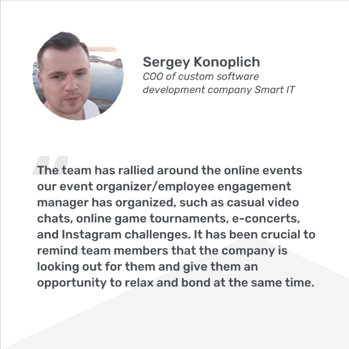 Sergey Konoplich, COO, quote: The team has rallied around the online events that our employee engagement manager has organized, such as casual video chats, online game tournaments, e-concerts, and Instagram challenges. It has been crucial to remind team members that the company is looking out for them and give them an opportunity to relax and bond at the same time.