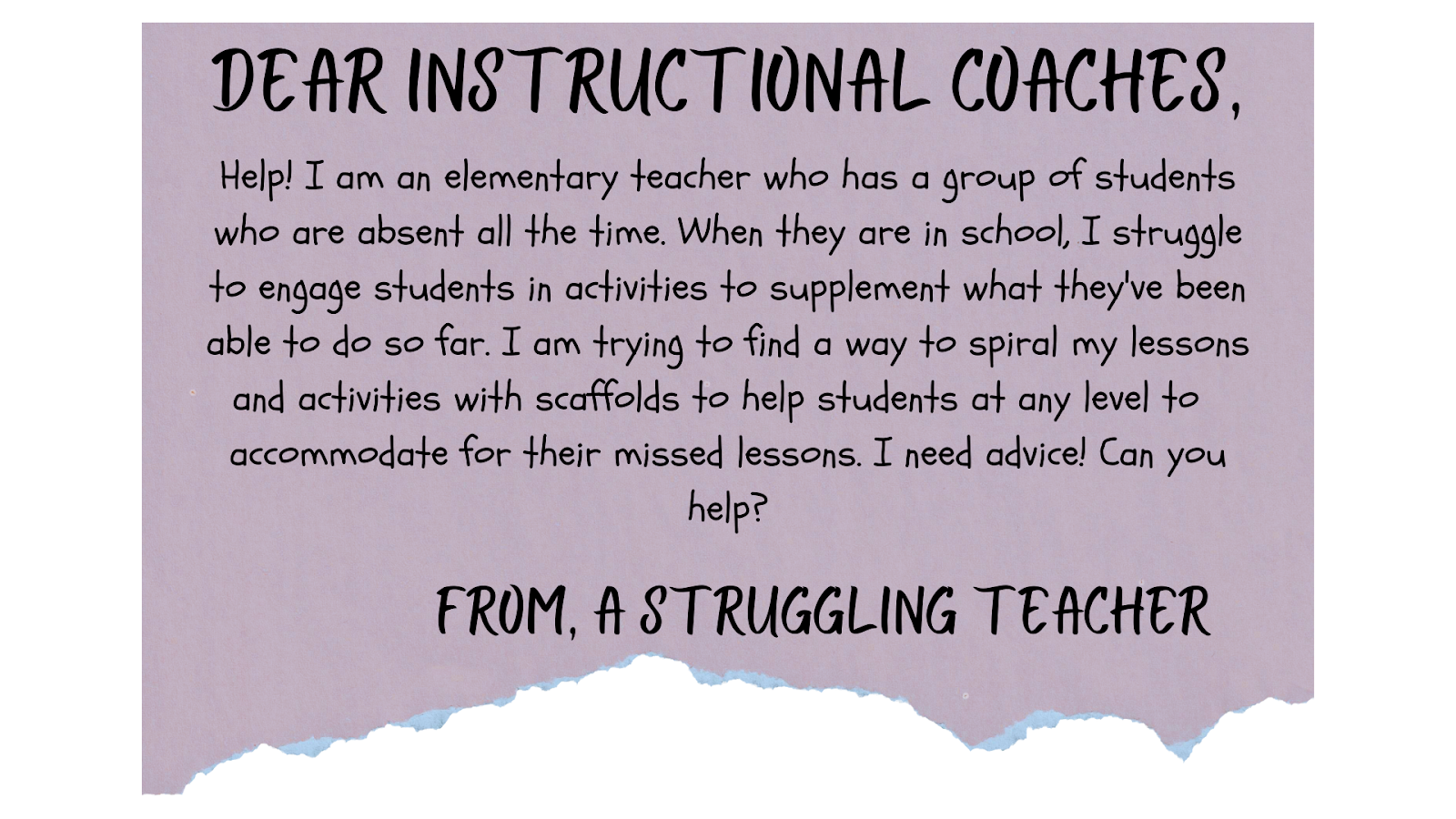 Dear Instructional Coaches, Help! I am an elementary teacher who has a group of students who are absent all the time. When they are in school, I struggle to engage students in activities to supplement what they've been able to do so far. I am trying to find a way to spiral my lessons and activities with scaffolds to help students at any level to  accommodate for their missed lessons. I need advice! Can you help? From, A struggling teacher.