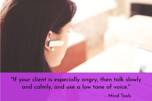 “If your client is especially angry, then talk slowly and calmly, and use a low tone of voice. This will subtly help lower the tension and ensure that you don't escalate the situation by visibly getting stressed or upset yourself.” – Dealing With Unhappy Customers: Turning a Challenge into an Opportunity, Mind Tools