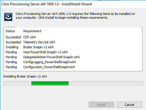 Machine generated alternative text:
Citrix Provisioning Server x64 1906.1.0 InstallShieId Wizard 
Citrix Provisioning Server x64 1906.1.0 requires the following items to be installed on 
your computer Click Install to begin installing these requirements. 
Status 
succeeded 
Succeeded 
Installing 
Pending 
Pending 
Pending 
P ending 
Requir ement 
CDF x64 
Telemetry Service x64 
Broker Snapin v2 x64 
Host PovverSheII Snapln v2 x64 
DelegatedAdmin PonerSheII Snapln x64 
ConfigLogging_PonerSheIISnapInx64 
Con figur a ton _P o n er ShellSnapInx64 
Installing Broker Snapin v2 x64