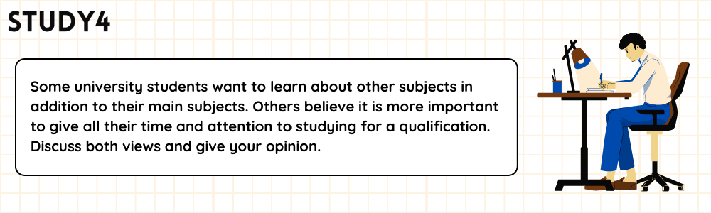 Some university students want to learn about other subjects in addition to their main subjects. Others believe it is more important to give all their time and attention to studying for a qualification. Discuss both views and give your opinion.