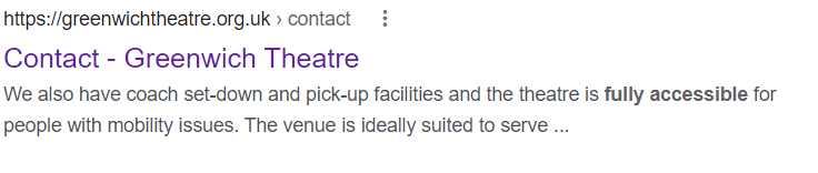 Google result for Greenwich Theatre’s contact page. It says “https://greenwichtheatre.org.uk>contact: 
Contact - Greenwich Theatre
We also have coach set-down and pick-up facilities and the theatre is [bold] fully accessible [end bold] for people with mobility issues. The venue is ideally suited to serve…