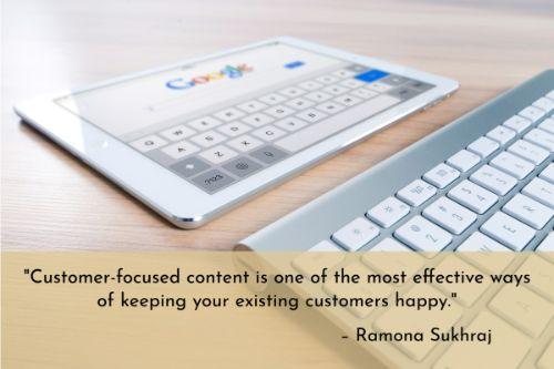 “Customer-focused content is one of the most effective ways of keeping your existing customers happy. Customers already trust your company and have signed on the dotted line. Sending them the same old content that you would someone who has just discovered your brand doesn't cut it. They know you and you should know them, so create content that shows this.” – Ramona Sukhraj