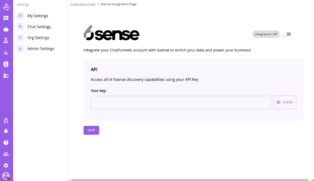 Settings 
          My Settings 
          Chat Settings 
          Org Settings 
          Admin Settings 
          Integrations Page / 6sense Integration Page 
          -tserse 
          Integration: Off 
          Integrate your ChatFunnels account with 6sense to enrich your data and power your business! 
          API 
          Access all of 6sense discovery capabilities using your API Key 
          Your key. 
          O SHOW 
          SAVE 
          '7 