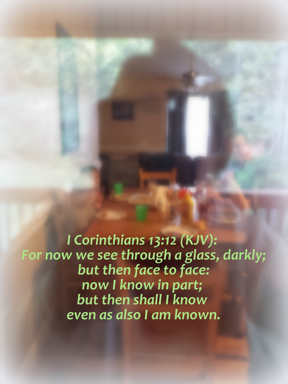 I Corinthians 13 12 (KJV) says For now we see through a glass, darkly  but then face to face  now I know in part but then shall I know even as also I am known.  9-14-17.jpg