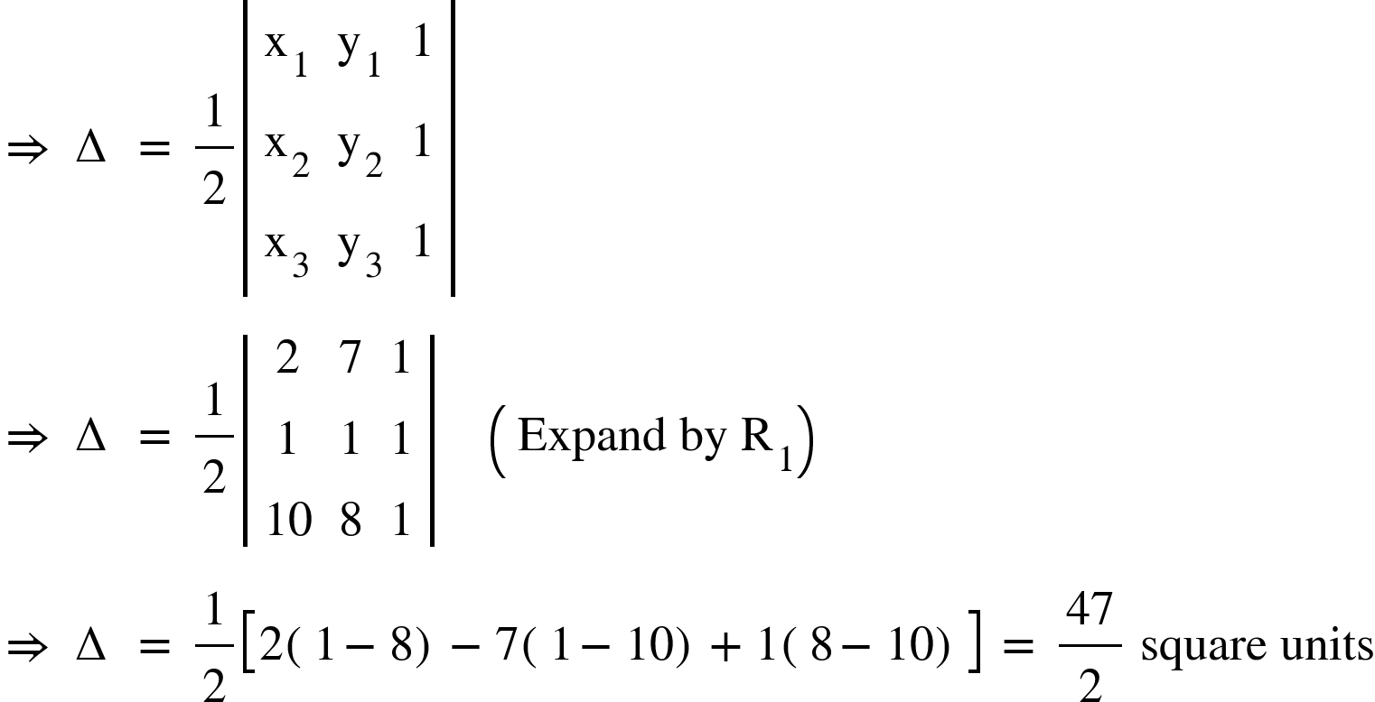 <math xmlns="http://www.w3.org/1998/Math/MathML"><mo>&#x21D2;</mo><mo>&#xA0;</mo><mo>&#x2206;</mo><mo>&#xA0;</mo><mo>=</mo><mo>&#xA0;</mo><mfrac><mn>1</mn><mn>2</mn></mfrac><mfenced open="|" close="|"><mtable><mtr><mtd><msub><mi mathvariant="normal">x</mi><mn>1</mn></msub></mtd><mtd><msub><mi mathvariant="normal">y</mi><mn>1</mn></msub></mtd><mtd><mn>1</mn></mtd></mtr><mtr><mtd><msub><mi mathvariant="normal">x</mi><mn>2</mn></msub></mtd><mtd><msub><mi mathvariant="normal">y</mi><mn>2</mn></msub></mtd><mtd><mn>1</mn></mtd></mtr><mtr><mtd><msub><mi mathvariant="normal">x</mi><mn>3</mn></msub></mtd><mtd><msub><mi mathvariant="normal">y</mi><mn>3</mn></msub></mtd><mtd><mn>1</mn></mtd></mtr></mtable></mfenced><mspace linebreak="newline"/><mo>&#x21D2;</mo><mo>&#xA0;</mo><mo>&#x2206;</mo><mo>&#xA0;</mo><mo>=</mo><mo>&#xA0;</mo><mfrac><mn>1</mn><mn>2</mn></mfrac><mfenced open="|" close="|"><mtable><mtr><mtd><mn>2</mn></mtd><mtd><mn>7</mn></mtd><mtd><mn>1</mn></mtd></mtr><mtr><mtd><mn>1</mn></mtd><mtd><mn>1</mn></mtd><mtd><mn>1</mn></mtd></mtr><mtr><mtd><mn>10</mn></mtd><mtd><mn>8</mn></mtd><mtd><mn>1</mn></mtd></mtr></mtable></mfenced><mo>&#xA0;</mo><mo>&#xA0;</mo><mo>&#xA0;</mo><mo>&#xA0;</mo><mfenced><mrow><mi>Expand</mi><mo>&#xA0;</mo><mi>by</mi><mo>&#xA0;</mo><msub><mi mathvariant="normal">R</mi><mn>1</mn></msub></mrow></mfenced><mspace linebreak="newline"/><mo>&#x21D2;</mo><mo>&#xA0;</mo><mo>&#x2206;</mo><mo>&#xA0;</mo><mo>=</mo><mo>&#xA0;</mo><mfrac><mn>1</mn><mn>2</mn></mfrac><mfenced open="[" close="]"><mrow><mn>2</mn><mfenced><mrow><mn>1</mn><mo>-</mo><mn>8</mn></mrow></mfenced><mo>-</mo><mn>7</mn><mfenced><mrow><mn>1</mn><mo>-</mo><mn>10</mn></mrow></mfenced><mo>+</mo><mn>1</mn><mfenced><mrow><mn>8</mn><mo>-</mo><mn>10</mn></mrow></mfenced></mrow></mfenced><mo>&#xA0;</mo><mo>=</mo><mo>&#xA0;</mo><mfrac><mn>47</mn><mn>2</mn></mfrac><mo>&#xA0;</mo><mi>square</mi><mo>&#xA0;</mo><mi>units</mi></math>