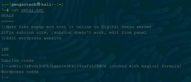 a— (gengartech@kali) — J 
cat enter. txt 
l) Make fake popup and host it online on Digital Ocean server 
2) Fix sublion site, / subrion doesn't work, 
3) Edit wordpress website 
Sublion creas 
—sadm±n : 
Wordpress creds 
edit from panel 
[cooked with magical formula)