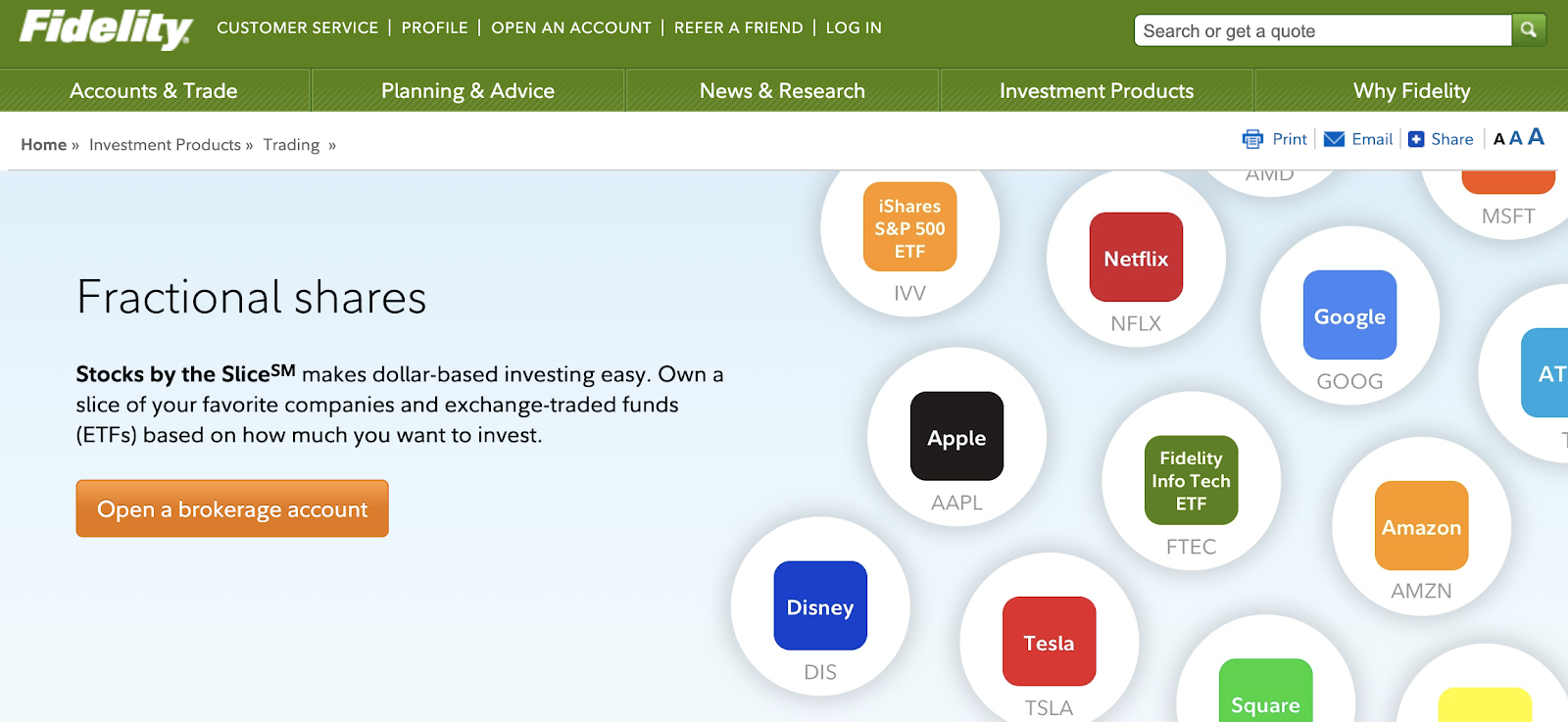 Fidelity 
CUSTOMER SERVICE I PROFILE I OPEN AN ACCOUNT I 
REFERA FRIEND I LOG IN 
News & Research 
Accounts & Trade 
Home» Investment Products » Trading » 
Planning & Advice 
Search or get a quote 
Investment Products 
Netflix 
NFLX 
Fidelity 
Info Tech 
ETF 
Why Fidelity 
u Email O Share I AAA 
Fractional shares 
Stocks by the SliceSM makes dollar-based investing easy. 
Own a 
iShares 
S&P 500 
ETF 
IVV 
Apple 
AAPL 
Disney 
Google 
GOOG 
MSFT 
AT 
slice of your favorite companies and exchange-traded funds 
(ETFs) based on how much you want to invest. 
Open a brokerage account 
Tesla 
DIS 
TSLA 
Amazon 
FTEC 
AMZN 
Square 