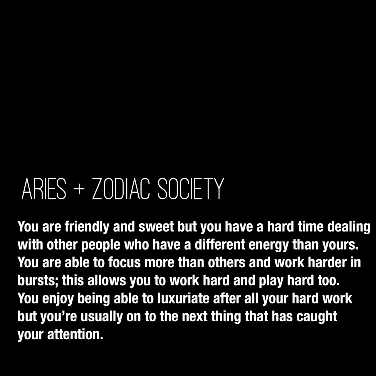Aries Traits:
You are friendly and sweet but you have a hard time dealing with other people who have a different energy than yours. You are able to focus more than others and work harder in bursts; this allows you to work hard and play hard too. You enjoy being able to luxuriate after all your hard work but you’re usually on to the next thing that has caught your attention.