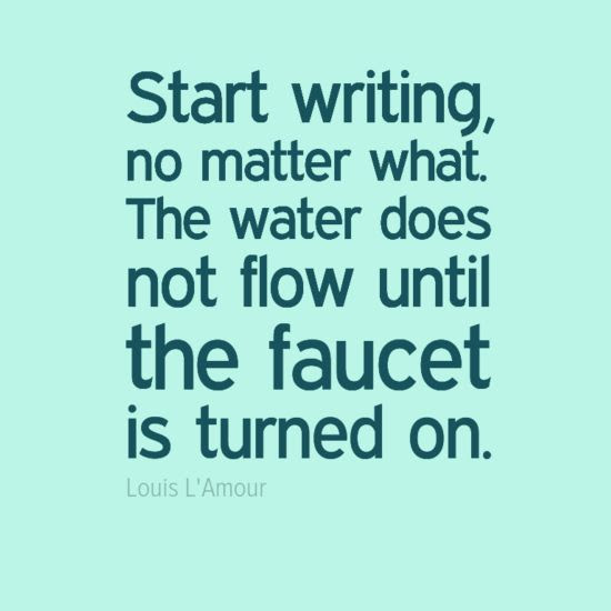 Turn on your writing faucet. "Start writing, no matter what. The water does not flow until the faucet is turned on." - Louis L'Amour