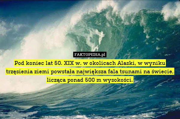 Pod koniec lat 50. XIX w. w okolicach – Pod koniec lat 50. XIX w. w okolicach Alaski, w wyniku trzęsienia ziemi powstała największa fala tsunami na świecie, licząca ponad 500 m wysokości. 
