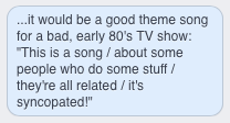 ...it would be a good theme song for a bad, early 80's TV show: 'This is a song / about some people who do some stuff / they're all related / it's syncopated!'