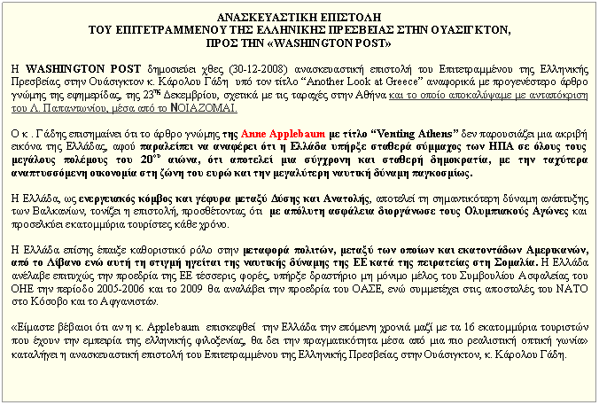 Πλαίσιο κειμένου: ΑΝΑΣΚΕΥΑΣΤΙΚΗ ΕΠΙΣΤΟΛΗ TOY ΕΠΙΤΕΤΡΑΜΜΕΝΟΥ ΤΗΣ ΕΛΛΗΝΙΚΗΣ ΠΡΕΣΒΕΙΑΣ ΣΤΗΝ ΟΥΑΣΙΓΚΤΟΝ, ΠΡΟΣ ΤΗΝ «WASHINGTON POST» Η WASHINGTON POST δημοσιεύει χθες (30-12-2008) ανασκευαστική επιστολή του Επιτετραμμένου της Ελληνικής Πρεσβείας στην Ουάσιγκτον κ. Κάρολου Γάδη υπό τον τίτλο “Αnother Look at Greece” αναφορικά με προγενέστερο άρθρο γνώμης της εφημερίδας, της 23ης Δεκεμβρίου, σχετικά με τις ταραχές στην Αθήνα και το οποίο αποκαλύψαμε με ανταπόκριση του Λ. Παπαντωνίου, μέσα από το ΝΟΙΑΖΟΜΑΙ. Ο κ . Γάδης επισημαίνει ότι το άρθρο γνώμης της Anne Applebaum με τίτλο “Venting Athens” δεν παρουσιάζει μια ακριβή εικόνα της Ελλάδας, αφού παραλείπει να αναφέρει ότι η Ελλάδα υπήρξε σταθερά σύμμαχος των ΗΠΑ σε όλους τους μεγάλους πολέμους του 20ου αιώνα, ότι αποτελεί μια σύγχρονη και σταθερή δημοκρατία, με την ταχύτερα αναπτυσσόμενη οικονομία στη ζώνη του ευρώ και την μεγαλύτερη ναυτική δύναμη παγκοσμίως. Η Ελλάδα, ως ενεργειακός κόμβος και γέφυρα μεταξύ Δύσης και Ανατολής, αποτελεί τη σημαντικότερη δύναμη ανάπτυξης των Βαλκανίων, τονίζει η επιστολή, προσθέτοντας ότι με απόλυτη ασφάλεια διοργάνωσε τους Ολυμπιακούς Αγώνες και προσελκύει εκατομμύρια τουρίστες κάθε χρόνο. Η Ελλάδα επίσης έπαιξε καθοριστικό ρόλο στην μεταφορά πολιτών, μεταξύ των οποίων και εκατοντάδων Αμερικανών, από το Λίβανο ενώ αυτή τη στιγμή ηγείται της ναυτικής δύναμης της ΕΕ κατά της πειρατείας στη Σομαλία. Η Ελλάδα ανέλαβε επιτυχώς την προεδρία της ΕΕ τέσσερις φορές, υπήρξε δραστήριο μη μόνιμο μέλος του Συμβουλίου Ασφαλείας του ΟΗΕ την περίοδο 2005-2006 και το 2009 θα αναλάβει την προεδρία του ΟΑΣΕ, ενώ συμμετέχει στις αποστολές του ΝΑΤΟ στο Κόσοβο και το Αφγανιστάν. «Είμαστε βέβαιοι ότι αν η κ. Applebaum επισκεφθεί την Ελλάδα την επόμενη χρονιά μαζί με τα 16 εκατομμύρια τουριστών που έχουν την εμπειρία της ελληνικής φιλοξενίας, θα δει την πραγματικότητα μέσα από μια πιο ρεαλιστική οπτική γωνία» καταλήγει η ανασκευαστική επιστολή του Επιτετραμμένου της Ελληνικής Πρεσβείας στην Ουάσιγκτον, κ. Κάρολου Γάδη.
