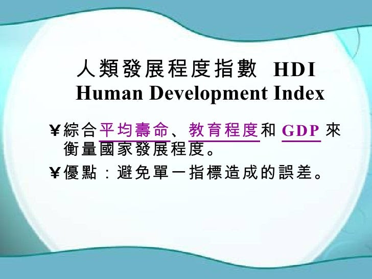 人類發展程度指數 HDI Human Development Index <ul><li>綜合 平均壽命 、 教育程度 和 GDP 來衡量國家發展程度。 </li></ul><ul><li>優點:避免單一指標造成的誤差。 </li></ul>