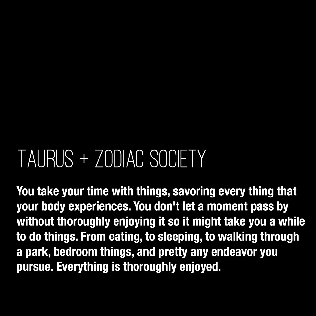 Taurus Traits: You take your time with things, savoring every thing that your body experiences. You don’t let a moment pass by without thoroughly enjoying it so it might take you a while to do things. From eating, to sleeping, to walking through a park, bedroom things, and pretty any endeavor you pursue. Everything is thoroughly enjoyed.
