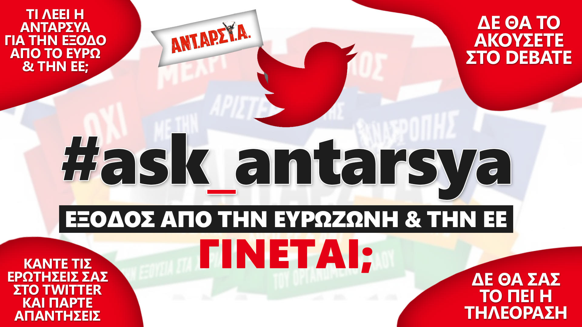 Η ΑΝΤΑΡΣΥΑ απαντά τα ερωτήματά σας, με την επίγνωση του διαβάτη που ξέρει ότι το μονοπάτι θα το φτιάξουμε περπατώντας. Δοκιμάζουμε έναν νέο τρόπο άμεσης επικοινωνίας, μιας και ο αποκλεισμός από τα media είναι σχεδόν καθολικός. Διατυπώνετε τα ερωτήματά σας στο hastag #ask_antarsya ή στο facebook στη σελίδα του Γραφείου Τύπου ΑΝΤΑΡΣΥΑ. Το #ask_antarsya θα είναι ενεργό από την Κυριακή 13/9 στις 5 μμ ως τις 20/9.