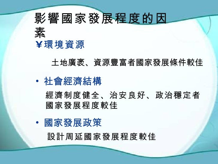 影響國家發展程度的因素 <ul><li>環境資源 </li></ul><ul><li>社會經濟結構 </li></ul><ul><li>國家發展政策 </li></ul>土地廣袤、資源豐富者國家發展條件較佳 經濟制度健全、治安良好、政治穩定者 ...