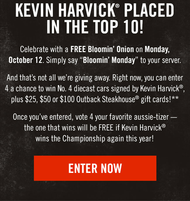 Celebrate with a FREE Bloomin' Onion on Monday, October 12. Simply say Bloomin' Monday to your server. And that's not all we're giving away. Right now, you can enter 4 a chance to win No. 4 diecast cars signed by Kevin Harvick®, plus $25, $50 or $100 Outback Steakhouse® gift cards!** Once you've entered, vote 4 your favorite aussie-tizer -the one that wins will be FREE if Kevin Harvick® wins the Championship again this year!