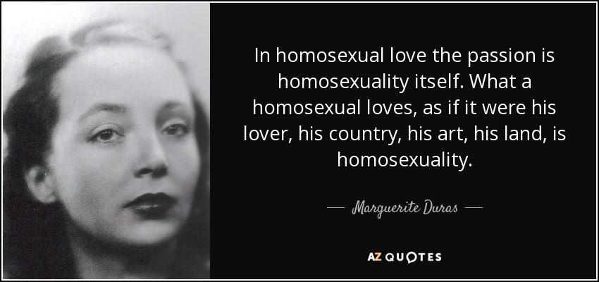 In homosexual love the passion is homosexuality itself. What a homosexual loves, as if it were his lover, his country, his art, his land, is homosexuality. - Marguerite Duras