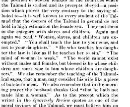 the position of Jewish females in the countries where the Talmud is studied and its precepts obeyed a position which proves the very contrary to the saying alluded to it is well known to every student of the Talmud that the doctors of the Talmud in general do not hold in high estimation the female sex They put them in the category with slaves and children Again and again we read Women slaves and children are exempted You shall teach the law to your sons and not to your daughters He who teaches his daughter the law is like as if he teaches her to sin The mind of woman is weak The world cannot exist without males and females but blessed is he whose children are sons woe to him whose children are daughters We also remember the teaching of the Talmúdica sages that a man may consider his wife like a piece of butcher's meat We also remember that in the morning prayer the husband thanks God that he hath not made him a woman As to the which the 