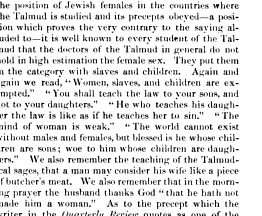 the position of Jewish females in the countries where the Talmud is studied and its precepts obeyed a position which proves the very contrary to the saying alluded to it is well known to every student of the Talmud that the doctors of the Talmud in general do not hold in high estimation the female sex They put them in the category with slaves and children Again and again we read Women slaves and children are exempted You shall teach the law to your sons and not to your daughters He who teaches his daughter the law is like as if he teaches her to sin The mind of woman is weak The world cannot exist without males and females but blessed is he whose children are sons woe to him whose children are daughters We also remember the teaching of the Talmúdica sages that a man may consider his wife like a piece of butcher's meat We also remember that in the morning prayer the husband thanks God that he hath not made him a woman As to the which the