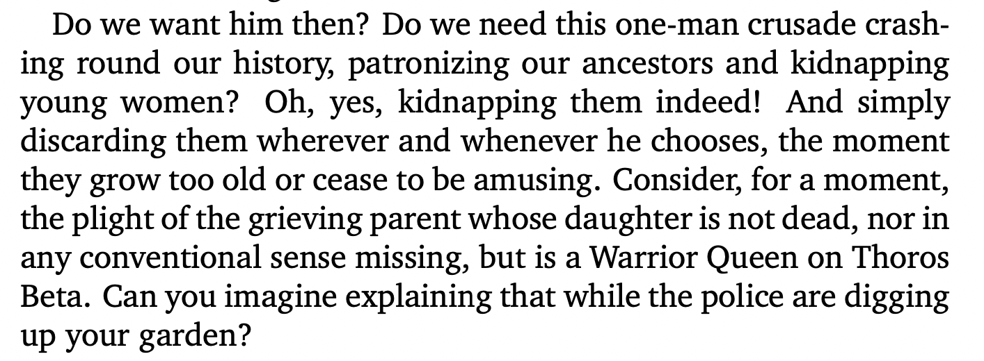 Do we want him then? Do we need this one-man crusade crashing round our history, patronizing our ancestors and kidnapping young women? Oh, yes, kidnapping them indeed! And simply discarding them wherever and whenever he chooses, the moment they grow too old or cease to be amusing. Consider, for a moment, the plight of the grieving parent whose daughter is not dead, nor in any conventional sense missing, but is a Warrior Queen on Thoros Beta. Can you imagine explaining that while the police are digging up your garden?