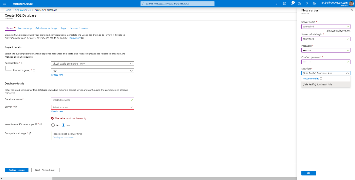 Microsoft Azure 
Hame > SQL databases > Create SQL Database 
Create SQL Database 
Basics • Networking Additional settings Tags Review + create 
Create a SQL database with your preferred configurations. Complete the Basics tab then go to Review + Create to 
provision With smart defaults, or visit each tab to customize. Learn more 
Project details 
Select the subscription to menage deployed resources end costs. Use resource groups like folders to organize and 
Sarch resources, :€rnc€s, docs (G+/) 
New server 
M Wuoft 
Server name * 
azuredbrd 
an.bui@votivasoft.com 
x 
.database.windows.net 
menage all your resources. 
Subscription * O 
Resource group * O 
Database details 
Visual Studio Enterprise — MPN 
rd01 
Create new 
Server admin login * 
azuredbrd 
Password * 
Confirm password * 
Location * 
(Asia Pacific) Southeast Asia 
Recommended O 
(Asia Pacific) Southeast Asia 
Enter required settings for this database, including picking e logical server end configuring the compute and storage 
resources 
Database name * 
Server * O 
Want to use SQL elastic pool? * O 
3YOD3RD365FO 
Select a server 
Create new 
The value must not be empty. 
O Yes @ No 
Please select a server first. 
Configure cist-bese 
Compute + storage * O 
Review + aeate 
Next : Networking >