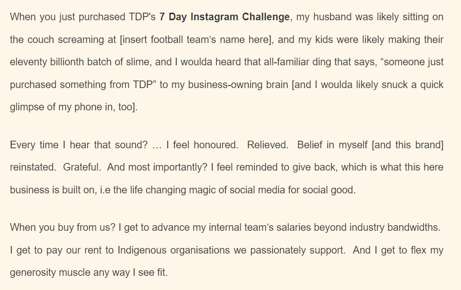 Screen shot from the welcome email (a section; not its entirety) includes the text: 
When you just purchased TDP's 7 Day Instagram Challenge, my husband was likely sitting on the couch screaming at [insert football team’s name here], and my kids were likely making their eleventy billionth batch of slime, and I woulda heard that all-familiar ding that says, “someone just purchased something from TDP” to my business-owning brain [and I woulda likely snuck a quick glimpse of my phone in, too].

Every time I hear that sound? … I feel honoured.  Relieved.  Belief in myself [and this brand] reinstated.  Grateful.  And most importantly? I feel reminded to give back, which is what this here business is built on, i.e the life changing magic of social media for social good.

When you buy from us? I get to advance my internal team’s salaries beyond industry bandwidths.  I get to pay our rent to Indigenous organisations we passionately support.  And I get to flex my generosity muscle any way I see fit. 