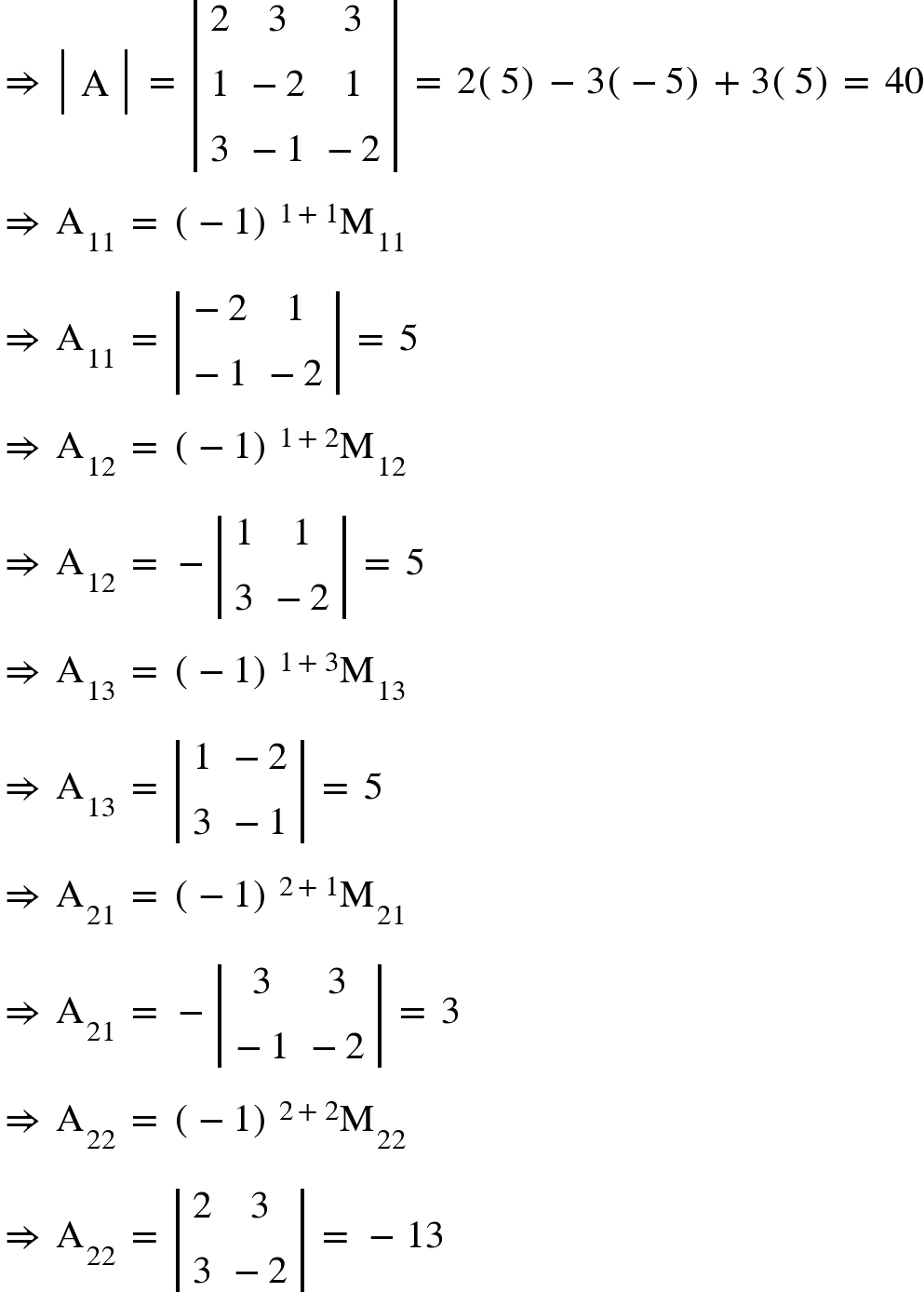 <math xmlns="http://www.w3.org/1998/Math/MathML"><mo>&#x21D2;</mo><mo>&#xA0;</mo><mfenced open="|" close="|"><mtable><mtr><mtd><mi mathvariant="normal">A</mi></mtd></mtr></mtable></mfenced><mo>&#xA0;</mo><mo>=</mo><mo>&#xA0;</mo><mfenced open="|" close="|"><mtable><mtr><mtd><mn>2</mn></mtd><mtd><mn>3</mn></mtd><mtd><mn>3</mn></mtd></mtr><mtr><mtd><mn>1</mn></mtd><mtd><mo>-</mo><mn>2</mn></mtd><mtd><mn>1</mn></mtd></mtr><mtr><mtd><mn>3</mn></mtd><mtd><mo>-</mo><mn>1</mn></mtd><mtd><mo>-</mo><mn>2</mn></mtd></mtr></mtable></mfenced><mo>&#xA0;</mo><mo>=</mo><mo>&#xA0;</mo><mn>2</mn><mfenced><mn>5</mn></mfenced><mo>-</mo><mn>3</mn><mfenced><mrow><mo>-</mo><mn>5</mn></mrow></mfenced><mo>+</mo><mn>3</mn><mfenced><mn>5</mn></mfenced><mo>=</mo><mo>&#xA0;</mo><mn>40</mn><mspace linebreak="newline"/><mo>&#x21D2;</mo><mo>&#xA0;</mo><msub><mi mathvariant="normal">A</mi><mn>11</mn></msub><mo>&#xA0;</mo><mo>=</mo><mo>&#xA0;</mo><msup><mfenced><mrow><mo>-</mo><mn>1</mn></mrow></mfenced><mrow><mn>1</mn><mo>+</mo><mn>1</mn></mrow></msup><msub><mi mathvariant="normal">M</mi><mn>11</mn></msub><mspace linebreak="newline"/><mo>&#x21D2;</mo><mo>&#xA0;</mo><msub><mi mathvariant="normal">A</mi><mn>11</mn></msub><mo>&#xA0;</mo><mo>=</mo><mo>&#xA0;</mo><mfenced open="|" close="|"><mtable><mtr><mtd><mo>-</mo><mn>2</mn></mtd><mtd><mn>1</mn></mtd></mtr><mtr><mtd><mo>-</mo><mn>1</mn></mtd><mtd><mo>-</mo><mn>2</mn></mtd></mtr></mtable></mfenced><mo>&#xA0;</mo><mo>=</mo><mo>&#xA0;</mo><mn>5</mn><mspace linebreak="newline"/><mo>&#x21D2;</mo><mo>&#xA0;</mo><msub><mi mathvariant="normal">A</mi><mn>12</mn></msub><mo>&#xA0;</mo><mo>=</mo><mo>&#xA0;</mo><msup><mfenced><mrow><mo>-</mo><mn>1</mn></mrow></mfenced><mrow><mn>1</mn><mo>+</mo><mn>2</mn></mrow></msup><msub><mi mathvariant="normal">M</mi><mn>12</mn></msub><mspace linebreak="newline"/><mo>&#x21D2;</mo><mo>&#xA0;</mo><msub><mi mathvariant="normal">A</mi><mn>12</mn></msub><mo>&#xA0;</mo><mo>=</mo><mo>&#xA0;</mo><mo>-</mo><mfenced open="|" close="|"><mtable><mtr><mtd><mn>1</mn></mtd><mtd><mn>1</mn></mtd></mtr><mtr><mtd><mn>3</mn></mtd><mtd><mo>-</mo><mn>2</mn></mtd></mtr></mtable></mfenced><mo>&#xA0;</mo><mo>=</mo><mo>&#xA0;</mo><mn>5</mn><mspace linebreak="newline"/><mo>&#x21D2;</mo><mo>&#xA0;</mo><msub><mi mathvariant="normal">A</mi><mn>13</mn></msub><mo>&#xA0;</mo><mo>=</mo><mo>&#xA0;</mo><msup><mfenced><mrow><mo>-</mo><mn>1</mn></mrow></mfenced><mrow><mn>1</mn><mo>+</mo><mn>3</mn></mrow></msup><msub><mi mathvariant="normal">M</mi><mn>13</mn></msub><mspace linebreak="newline"/><mo>&#x21D2;</mo><mo>&#xA0;</mo><msub><mi mathvariant="normal">A</mi><mn>13</mn></msub><mo>&#xA0;</mo><mo>=</mo><mo>&#xA0;</mo><mfenced open="|" close="|"><mtable><mtr><mtd><mn>1</mn></mtd><mtd><mo>-</mo><mn>2</mn></mtd></mtr><mtr><mtd><mn>3</mn></mtd><mtd><mo>-</mo><mn>1</mn></mtd></mtr></mtable></mfenced><mo>&#xA0;</mo><mo>=</mo><mo>&#xA0;</mo><mn>5</mn><mspace linebreak="newline"/><mo>&#x21D2;</mo><mo>&#xA0;</mo><msub><mi mathvariant="normal">A</mi><mn>21</mn></msub><mo>&#xA0;</mo><mo>=</mo><mo>&#xA0;</mo><msup><mfenced><mrow><mo>-</mo><mn>1</mn></mrow></mfenced><mrow><mn>2</mn><mo>+</mo><mn>1</mn></mrow></msup><msub><mi mathvariant="normal">M</mi><mn>21</mn></msub><mspace linebreak="newline"/><mo>&#x21D2;</mo><mo>&#xA0;</mo><msub><mi mathvariant="normal">A</mi><mn>21</mn></msub><mo>&#xA0;</mo><mo>=</mo><mo>&#xA0;</mo><mo>-</mo><mfenced open="|" close="|"><mtable><mtr><mtd><mn>3</mn></mtd><mtd><mn>3</mn></mtd></mtr><mtr><mtd><mo>-</mo><mn>1</mn></mtd><mtd><mo>-</mo><mn>2</mn></mtd></mtr></mtable></mfenced><mo>&#xA0;</mo><mo>=</mo><mo>&#xA0;</mo><mn>3</mn><mspace linebreak="newline"/><mo>&#x21D2;</mo><mo>&#xA0;</mo><msub><mi mathvariant="normal">A</mi><mn>22</mn></msub><mo>&#xA0;</mo><mo>=</mo><mo>&#xA0;</mo><msup><mfenced><mrow><mo>-</mo><mn>1</mn></mrow></mfenced><mrow><mn>2</mn><mo>+</mo><mn>2</mn></mrow></msup><msub><mi mathvariant="normal">M</mi><mn>22</mn></msub><mspace linebreak="newline"/><mo>&#x21D2;</mo><mo>&#xA0;</mo><msub><mi mathvariant="normal">A</mi><mn>22</mn></msub><mo>&#xA0;</mo><mo>=</mo><mo>&#xA0;</mo><mfenced open="|" close="|"><mtable><mtr><mtd><mn>2</mn></mtd><mtd><mn>3</mn></mtd></mtr><mtr><mtd><mn>3</mn></mtd><mtd><mo>-</mo><mn>2</mn></mtd></mtr></mtable></mfenced><mo>&#xA0;</mo><mo>=</mo><mo>&#xA0;</mo><mo>-</mo><mn>13</mn></math>