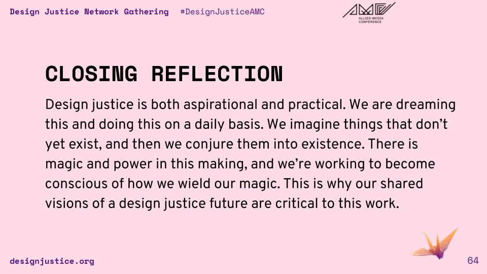 Design justice is both aspirational and practical. We are dreaming this and doing this on a daily basis. We imagine things that don’t yet exist, and then we conjure them into existence. There is magic and power in this making, and we’re working to become conscious of how we wield our magic. This is why our shared visions of a design justice future are critical to this work.