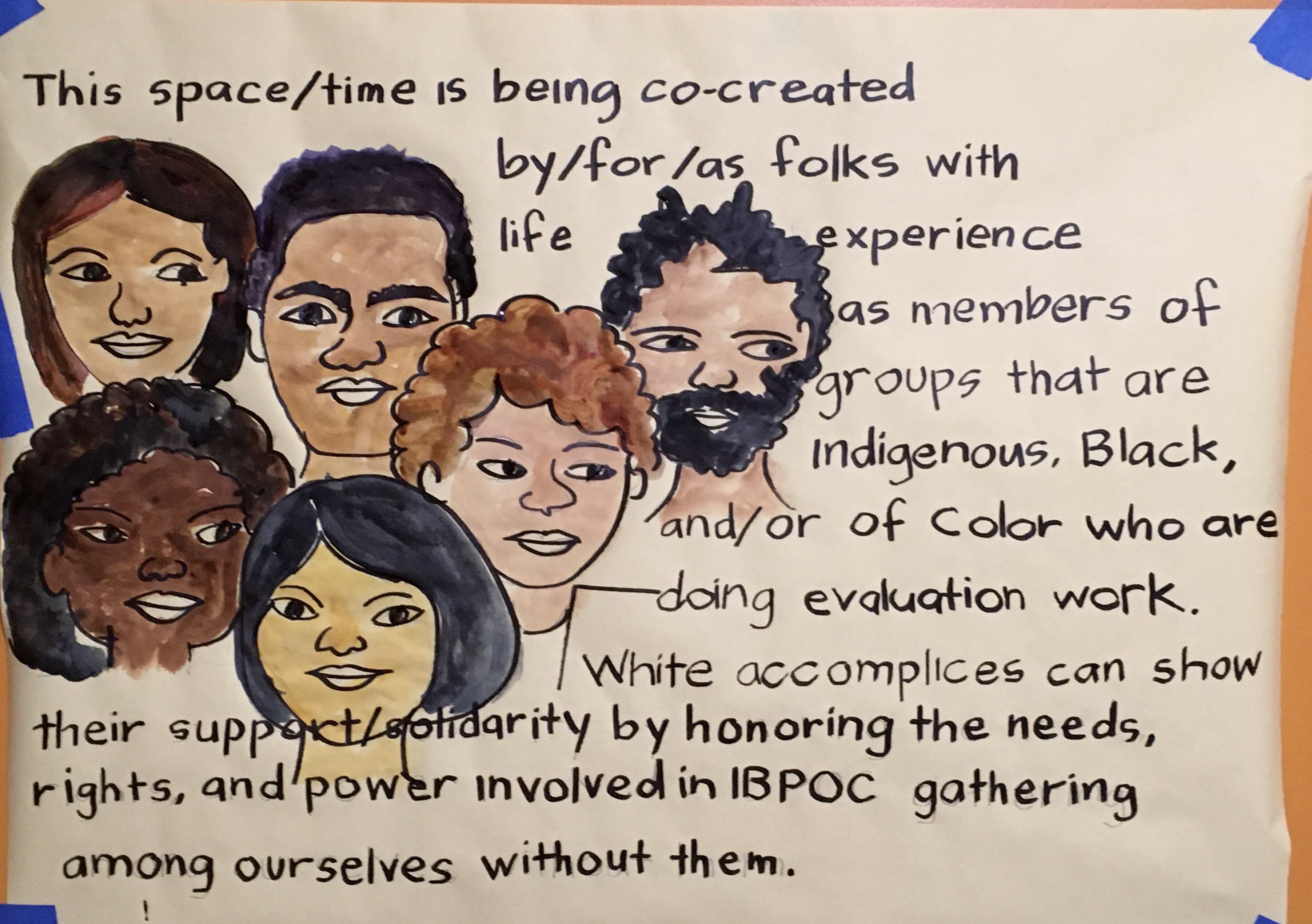 Description of image: The faces of 6 people of varying genders and hair colors and skin colors, with the words, “This space/time is being co-created by/for/as folks with life experience as members of groups that are Indigenous, Black, and/or Of Color who are doing evaluation work. White accomplices can show their support/solidarity by honoring the needs, rights, and power involved in IBPOC gathering among ourselves, without them. There may be future opportunities for white accomplices to engage with us in these conversations.” Beautifully rendered by Anne Gomez of Picture This Graphic Recording & Facilitation.