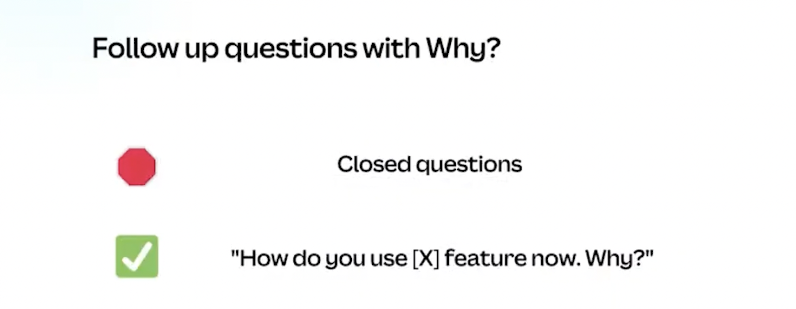 Follow up questions with why. Don't ask closed questions. Ask "How do you use [x] feature now. Why?"