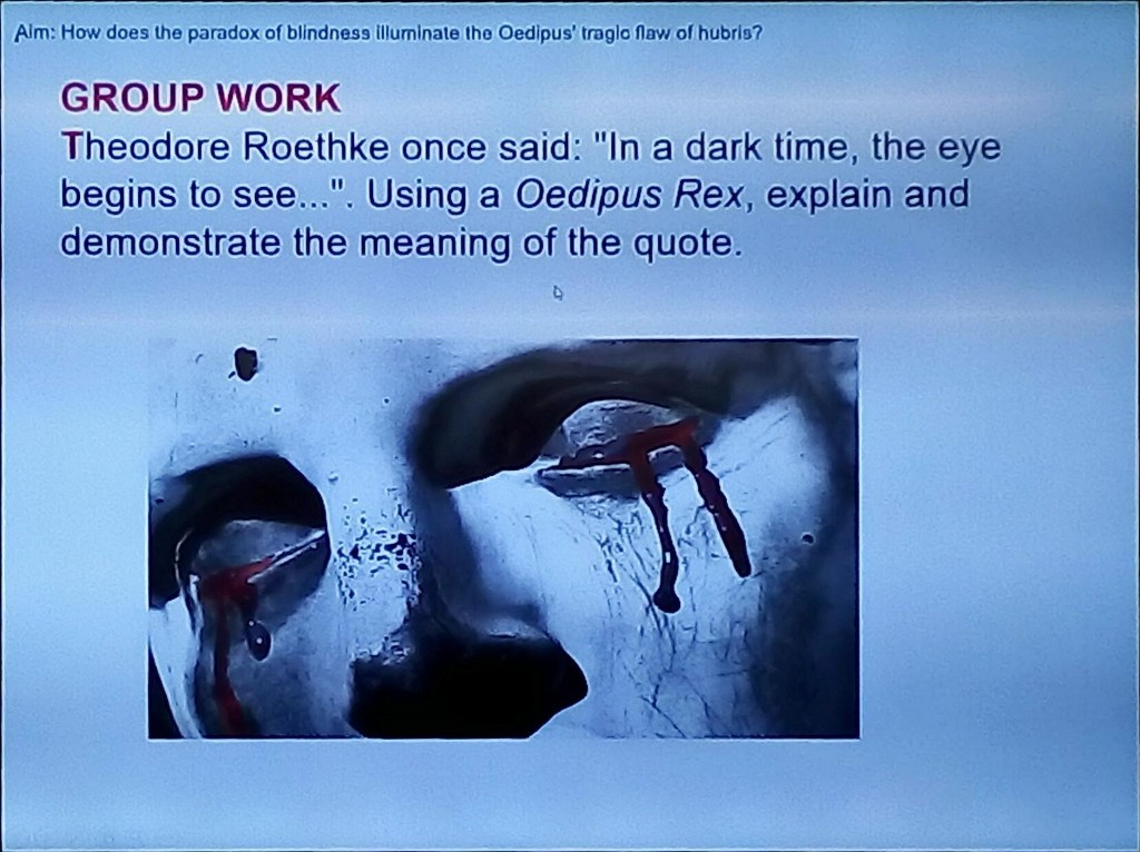 Aim: How does the paradox of blindness illuminate the Oedipus' troglo flaw of hubrio? 
GROUP WORK 
Theodore Roethke once said: "In a dark time, the eye 
begins to see...". Using a Oedipus Rex, explain and 
demonstrate the meaning of the quote.
