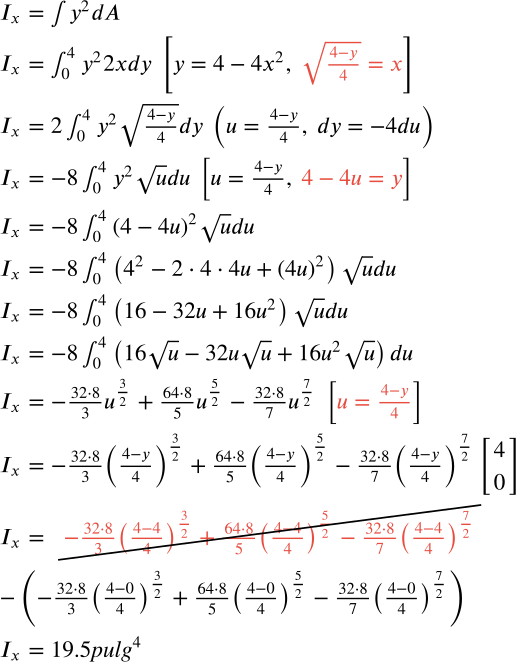 <math xmlns=http://www.w3.org/1998/Math/MathML display=block data-is-equatio=1 data-latex=\begin{array}{l}I_x=\int_{ }^{ }y^2dA\\
I_x=\int_0^4y^22xdy\ \left[y=4-4x^2,\ \textcolor{#E94D40}{\sqrt{\frac{4-y}{4}}=x}\right]\\
I_x=2\int_0^4y^2\sqrt{\frac{4-y}{4}}dy\ \left(u=\frac{4-y}{4},\ dy=-4du\right)\\
I_x=-8\int_0^4y^2\sqrt{u}du\ \left[u=\frac{4-y}{4},\ \textcolor{#E94D40}{4-4u=y}\right]\\
I_x=-8\int_0^4\left(4-4u\right)^2\sqrt{u}du\\
I_x=-8\int_0^4\left(4^2-2\cdot4\cdot4u+\left(4u\right)^2\right)\sqrt{u}du\\
I_x=-8\int_0^4\left(16-32u+16u^2\right)\sqrt{u}du\\
I_x=-8\int_0^4\left(16\sqrt{u}-32u\sqrt{u}+16u^2\sqrt{u}\right)du\\
I_x=-\frac{32\cdot8}{3}u^{\frac{3}{2}}+\frac{64\cdot8}{5}u^{\frac{5}{2}}-\frac{32\cdot8}{7}u^{\frac{7}{2}}\ \left[\textcolor{#E94D40}{u=\frac{4-y}{4}}\right]\\
I_x=-\frac{32\cdot8}{3}\left(\frac{4-y}{4}\right)^{\frac{3}{2}}+\frac{64\cdot8}{5}\left(\frac{4-y}{4}\right)^{\frac{5}{2}}-\frac{32\cdot8}{7}\left(\frac{4-y}{4}\right)^{\frac{7}{2}}\begin{bmatrix}4\\
0\end{bmatrix}\\
I_x=\cancel{\textcolor{#E94D40}{-\frac{32\cdot8}{3}\left(\frac{4-4}{4}\right)^{\frac{3}{2}}+\frac{64\cdot8}{5}\left(\frac{4-4}{4}\right)^{\frac{5}{2}}-\frac{32\cdot8}{7}\left(\frac{4-4}{4}\right)^{\frac{7}{2}}}}\\
-\left(-\frac{32\cdot8}{3}\left(\frac{4-0}{4}\right)^{\frac{3}{2}}+\frac{64\cdot8}{5}\left(\frac{4-0}{4}\right)^{\frac{5}{2}}-\frac{32\cdot8}{7}\left(\frac{4-0}{4}\right)^{\frac{7}{2}}\right)\\
I_x=19.5\mathit{\text{pulg}}^4\\
\ \end{array}><mtable columnalign=left columnspacing=1em rowspacing=4pt><mtr><mtd><msub><mi>I</mi><mi>x</mi></msub><mo>=</mo><msubsup><mo data-mjx-texclass=OP>∫</mo><mrow data-mjx-texclass=ORD/><mrow data-mjx-texclass=ORD/></msubsup><msup><mi>y</mi><mn>2</mn></msup><mi>d</mi><mi>A</mi></mtd></mtr><mtr><mtd><msub><mi>I</mi><mi>x</mi></msub><mo>=</mo><msubsup><mo data-mjx-texclass=OP>∫</mo><mn>0</mn><mn>4</mn></msubsup><msup><mi>y</mi><mn>2</mn></msup><mn>2</mn><mi>x</mi><mi>d</mi><mi>y</mi><mtext></mtext><mrow data-mjx-texclass=INNER><mo data-mjx-texclass=OPEN>[</mo><mi>y</mi><mo>=</mo><mn>4</mn><mo>−</mo><mn>4</mn><msup><mi>x</mi><mn>2</mn></msup><mo>,</mo><mtext></mtext><mstyle mathcolor=#E94D40><msqrt><mfrac><mrow><mn>4</mn><mo>−</mo><mi>y</mi></mrow><mn>4</mn></mfrac></msqrt><mo>=</mo><mi>x</mi></mstyle><mo data-mjx-texclass=CLOSE>]</mo></mrow></mtd></mtr><mtr><mtd><msub><mi>I</mi><mi>x</mi></msub><mo>=</mo><mn>2</mn><msubsup><mo data-mjx-texclass=OP>∫</mo><mn>0</mn><mn>4</mn></msubsup><msup><mi>y</mi><mn>2</mn></msup><msqrt><mfrac><mrow><mn>4</mn><mo>−</mo><mi>y</mi></mrow><mn>4</mn></mfrac></msqrt><mi>d</mi><mi>y</mi><mtext></mtext><mrow data-mjx-texclass=INNER><mo data-mjx-texclass=OPEN>(</mo><mi>u</mi><mo>=</mo><mfrac><mrow><mn>4</mn><mo>−</mo><mi>y</mi></mrow><mn>4</mn></mfrac><mo>,</mo><mtext></mtext><mi>d</mi><mi>y</mi><mo>=</mo><mo>−</mo><mn>4</mn><mi>d</mi><mi>u</mi><mo data-mjx-texclass=CLOSE>)</mo></mrow></mtd></mtr><mtr><mtd><msub><mi>I</mi><mi>x</mi></msub><mo>=</mo><mo>−</mo><mn>8</mn><msubsup><mo data-mjx-texclass=OP>∫</mo><mn>0</mn><mn>4</mn></msubsup><msup><mi>y</mi><mn>2</mn></msup><msqrt><mi>u</mi></msqrt><mi>d</mi><mi>u</mi><mtext></mtext><mrow data-mjx-texclass=INNER><mo data-mjx-texclass=OPEN>[</mo><mi>u</mi><mo>=</mo><mfrac><mrow><mn>4</mn><mo>−</mo><mi>y</mi></mrow><mn>4</mn></mfrac><mo>,</mo><mtext></mtext><mstyle mathcolor=#E94D40><mn>4</mn><mo>−</mo><mn>4</mn><mi>u</mi><mo>=</mo><mi>y</mi></mstyle><mo data-mjx-texclass=CLOSE>]</mo></mrow></mtd></mtr><mtr><mtd><msub><mi>I</mi><mi>x</mi></msub><mo>=</mo><mo>−</mo><mn>8</mn><msubsup><mo data-mjx-texclass=OP>∫</mo><mn>0</mn><mn>4</mn></msubsup><msup><mrow data-mjx-texclass=INNER><mo data-mjx-texclass=OPEN>(</mo><mn>4</mn><mo>−</mo><mn>4</mn><mi>u</mi><mo data-mjx-texclass=CLOSE>)</mo></mrow><mn>2</mn></msup><msqrt><mi>u</mi></msqrt><mi>d</mi><mi>u</mi></mtd></mtr><mtr><mtd><msub><mi>I</mi><mi>x</mi></msub><mo>=</mo><mo>−</mo><mn>8</mn><msubsup><mo data-mjx-texclass=OP>∫</mo><mn>0</mn><mn>4</mn></msubsup><mrow data-mjx-texclass=INNER><mo data-mjx-texclass=OPEN>(</mo><msup><mn>4</mn><mn>2</mn></msup><mo>−</mo><mn>2</mn><mo>⋅</mo><mn>4</mn><mo>⋅</mo><mn>4</mn><mi>u</mi><mo>+</mo><msup><mrow data-mjx-texclass=INNER><mo data-mjx-texclass=OPEN>(</mo><mn>4</mn><mi>u</mi><mo data-mjx-texclass=CLOSE>)</mo></mrow><mn>2</mn></msup><mo data-mjx-texclass=CLOSE>)</mo></mrow><msqrt><mi>u</mi></msqrt><mi>d</mi><mi>u</mi></mtd></mtr><mtr><mtd><msub><mi>I</mi><mi>x</mi></msub><mo>=</mo><mo>−</mo><mn>8</mn><msubsup><mo data-mjx-texclass=OP>∫</mo><mn>0</mn><mn>4</mn></msubsup><mrow data-mjx-texclass=INNER><mo data-mjx-texclass=OPEN>(</mo><mn>16</mn><mo>−</mo><mn>32</mn><mi>u</mi><mo>+</mo><mn>16</mn><msup><mi>u</mi><mn>2</mn></msup><mo data-mjx-texclass=CLOSE>)</mo></mrow><msqrt><mi>u</mi></msqrt><mi>d</mi><mi>u</mi></mtd></mtr