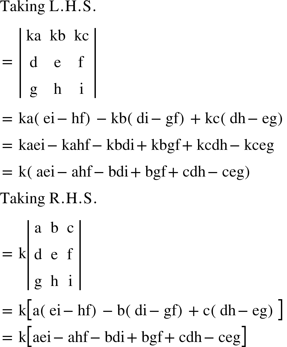 <math xmlns="http://www.w3.org/1998/Math/MathML"><mi>Taking</mi><mo>&#xA0;</mo><mi mathvariant="normal">L</mi><mo>.</mo><mi mathvariant="normal">H</mi><mo>.</mo><mi mathvariant="normal">S</mi><mo>.</mo><mspace linebreak="newline"/><mo>=</mo><mo>&#xA0;</mo><mfenced open="|" close="|"><mtable><mtr><mtd><mi>ka</mi></mtd><mtd><mi>kb</mi></mtd><mtd><mi>kc</mi></mtd></mtr><mtr><mtd><mi mathvariant="normal">d</mi></mtd><mtd><mi mathvariant="normal">e</mi></mtd><mtd><mi mathvariant="normal">f</mi></mtd></mtr><mtr><mtd><mi mathvariant="normal">g</mi></mtd><mtd><mi mathvariant="normal">h</mi></mtd><mtd><mi mathvariant="normal">i</mi></mtd></mtr></mtable></mfenced><mspace linebreak="newline"/><mo>=</mo><mo>&#xA0;</mo><mi>ka</mi><mfenced><mrow><mi>ei</mi><mo>-</mo><mi>hf</mi></mrow></mfenced><mo>-</mo><mi>kb</mi><mfenced><mrow><mi>di</mi><mo>-</mo><mi>gf</mi></mrow></mfenced><mo>+</mo><mi>kc</mi><mfenced><mrow><mi>dh</mi><mo>-</mo><mi>eg</mi></mrow></mfenced><mspace linebreak="newline"/><mo>=</mo><mo>&#xA0;</mo><mi>kaei</mi><mo>-</mo><mi>kahf</mi><mo>-</mo><mi>kbdi</mi><mo>+</mo><mi>kbgf</mi><mo>+</mo><mi>kcdh</mi><mo>-</mo><mi>kceg</mi><mspace linebreak="newline"/><mo>=</mo><mo>&#xA0;</mo><mi mathvariant="normal">k</mi><mfenced><mrow><mi>aei</mi><mo>-</mo><mi>ahf</mi><mo>-</mo><mi>bdi</mi><mo>+</mo><mi>bgf</mi><mo>+</mo><mi>cdh</mi><mo>-</mo><mi>ceg</mi></mrow></mfenced><mspace linebreak="newline"/><mi>Taking</mi><mo>&#xA0;</mo><mi mathvariant="normal">R</mi><mo>.</mo><mi mathvariant="normal">H</mi><mo>.</mo><mi mathvariant="normal">S</mi><mo>.</mo><mspace linebreak="newline"/><mo>=</mo><mo>&#xA0;</mo><mi mathvariant="normal">k</mi><mfenced open="|" close="|"><mtable><mtr><mtd><mi mathvariant="normal">a</mi></mtd><mtd><mi mathvariant="normal">b</mi></mtd><mtd><mi mathvariant="normal">c</mi></mtd></mtr><mtr><mtd><mi mathvariant="normal">d</mi></mtd><mtd><mi mathvariant="normal">e</mi></mtd><mtd><mi mathvariant="normal">f</mi></mtd></mtr><mtr><mtd><mi mathvariant="normal">g</mi></mtd><mtd><mi mathvariant="normal">h</mi></mtd><mtd><mi mathvariant="normal">i</mi></mtd></mtr></mtable></mfenced><mspace linebreak="newline"/><mo>=</mo><mo>&#xA0;</mo><mi mathvariant="normal">k</mi><mfenced open="[" close="]"><mrow><mi mathvariant="normal">a</mi><mfenced><mrow><mi>ei</mi><mo>-</mo><mi>hf</mi></mrow></mfenced><mo>-</mo><mi mathvariant="normal">b</mi><mfenced><mrow><mi>di</mi><mo>-</mo><mi>gf</mi></mrow></mfenced><mo>+</mo><mi mathvariant="normal">c</mi><mfenced><mrow><mi>dh</mi><mo>-</mo><mi>eg</mi></mrow></mfenced></mrow></mfenced><mspace linebreak="newline"/><mo>=</mo><mo>&#xA0;</mo><mi mathvariant="normal">k</mi><mfenced open="[" close="]"><mrow><mi>aei</mi><mo>-</mo><mi>ahf</mi><mo>-</mo><mi>bdi</mi><mo>+</mo><mi>bgf</mi><mo>+</mo><mi>cdh</mi><mo>-</mo><mi>ceg</mi></mrow></mfenced><mspace linebreak="newline"/></math>