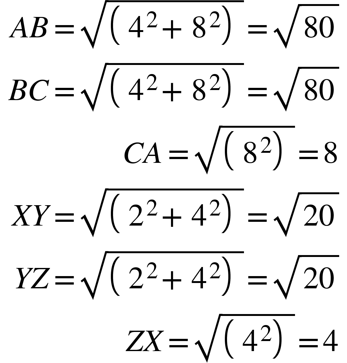 <math xmlns="http://www.w3.org/1998/Math/MathML"><mtable columnspacing="0em 2em 0em 2em 0em 2em 0em 2em 0em 2em 0em" columnalign="right left right left right left right left right left right left"><mtr><mtd><mi>A</mi><mi>B</mi><mo>=</mo><msqrt><mfenced separators="|"><mrow><msup><mn>4</mn><mn>2</mn></msup><mo>+</mo><msup><mn>8</mn><mn>2</mn></msup></mrow></mfenced></msqrt><mo>=</mo><msqrt><mn>80</mn></msqrt></mtd></mtr><mtr><mtd><mi>B</mi><mi>C</mi><mo>=</mo><msqrt><mfenced separators="|"><mrow><msup><mn>4</mn><mn>2</mn></msup><mo>+</mo><msup><mn>8</mn><mn>2</mn></msup></mrow></mfenced></msqrt><mo>=</mo><msqrt><mn>80</mn></msqrt></mtd></mtr><mtr><mtd><mi>C</mi><mi>A</mi><mo>=</mo><msqrt><mfenced separators="|"><msup><mn>8</mn><mn>2</mn></msup></mfenced></msqrt><mo>=</mo><mn>8</mn></mtd></mtr><mtr><mtd><mi>X</mi><mi>Y</mi><mo>=</mo><msqrt><mfenced separators="|"><mrow><msup><mn>2</mn><mn>2</mn></msup><mo>+</mo><msup><mn>4</mn><mn>2</mn></msup></mrow></mfenced></msqrt><mo>=</mo><msqrt><mn>20</mn></msqrt></mtd></mtr><mtr><mtd><mi>Y</mi><mi>Z</mi><mo>=</mo><msqrt><mfenced separators="|"><mrow><msup><mn>2</mn><mn>2</mn></msup><mo>+</mo><msup><mn>4</mn><mn>2</mn></msup></mrow></mfenced></msqrt><mo>=</mo><msqrt><mn>20</mn></msqrt></mtd></mtr><mtr><mtd><mi>Z</mi><mi>X</mi><mo>=</mo><msqrt><mfenced separators="|"><msup><mn>4</mn><mn>2</mn></msup></mfenced></msqrt><mo>=</mo><mn>4</mn></mtd></mtr></mtable></math>