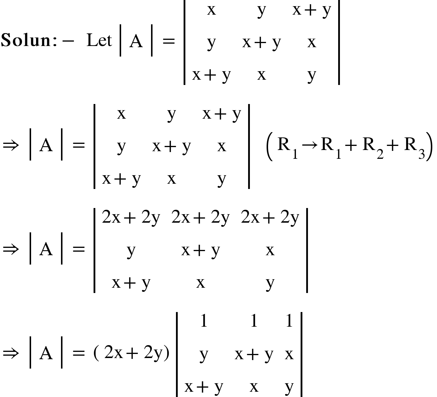 <math xmlns="http://www.w3.org/1998/Math/MathML"><mi mathvariant="bold">Solun</mi><mo mathvariant="bold">:</mo><mo mathvariant="bold">-</mo><mo mathvariant="bold">&#xA0;</mo><mi>Let</mi><mo>&#xA0;</mo><mfenced open="|" close="|"><mtable><mtr><mtd><mi mathvariant="normal">A</mi></mtd></mtr></mtable></mfenced><mo>&#xA0;</mo><mo>=</mo><mo>&#xA0;</mo><mfenced open="|" close="|"><mtable><mtr><mtd><mi mathvariant="normal">x</mi></mtd><mtd><mi mathvariant="normal">y</mi></mtd><mtd><mi mathvariant="normal">x</mi><mo>+</mo><mi mathvariant="normal">y</mi></mtd></mtr><mtr><mtd><mi mathvariant="normal">y</mi></mtd><mtd><mi mathvariant="normal">x</mi><mo>+</mo><mi mathvariant="normal">y</mi></mtd><mtd><mi mathvariant="normal">x</mi></mtd></mtr><mtr><mtd><mi mathvariant="normal">x</mi><mo>+</mo><mi mathvariant="normal">y</mi></mtd><mtd><mi mathvariant="normal">x</mi></mtd><mtd><mi mathvariant="normal">y</mi></mtd></mtr></mtable></mfenced><mspace linebreak="newline"/><mo>&#x21D2;</mo><mo>&#xA0;</mo><mfenced open="|" close="|"><mtable><mtr><mtd><mi mathvariant="normal">A</mi></mtd></mtr></mtable></mfenced><mo>&#xA0;</mo><mo>=</mo><mo>&#xA0;</mo><mfenced open="|" close="|"><mtable><mtr><mtd><mi mathvariant="normal">x</mi></mtd><mtd><mi mathvariant="normal">y</mi></mtd><mtd><mi mathvariant="normal">x</mi><mo>+</mo><mi mathvariant="normal">y</mi></mtd></mtr><mtr><mtd><mi mathvariant="normal">y</mi></mtd><mtd><mi mathvariant="normal">x</mi><mo>+</mo><mi mathvariant="normal">y</mi></mtd><mtd><mi mathvariant="normal">x</mi></mtd></mtr><mtr><mtd><mi mathvariant="normal">x</mi><mo>+</mo><mi mathvariant="normal">y</mi></mtd><mtd><mi mathvariant="normal">x</mi></mtd><mtd><mi mathvariant="normal">y</mi></mtd></mtr></mtable></mfenced><mo>&#xA0;</mo><mo>&#xA0;</mo><mo>&#xA0;</mo><mfenced><mrow><msub><mi mathvariant="normal">R</mi><mn>1</mn></msub><mo>&#x2192;</mo><msub><mi mathvariant="normal">R</mi><mn>1</mn></msub><mo>+</mo><msub><mi mathvariant="normal">R</mi><mn>2</mn></msub><mo>+</mo><msub><mi mathvariant="normal">R</mi><mn>3</mn></msub></mrow></mfenced><mspace linebreak="newline"/><mo>&#x21D2;</mo><mo>&#xA0;</mo><mfenced open="|" close="|"><mtable><mtr><mtd><mi mathvariant="normal">A</mi></mtd></mtr></mtable></mfenced><mo>&#xA0;</mo><mo>=</mo><mo>&#xA0;</mo><mfenced open="|" close="|"><mtable><mtr><mtd><mn>2</mn><mi mathvariant="normal">x</mi><mo>+</mo><mn>2</mn><mi mathvariant="normal">y</mi></mtd><mtd><mn>2</mn><mi mathvariant="normal">x</mi><mo>+</mo><mn>2</mn><mi mathvariant="normal">y</mi></mtd><mtd><mn>2</mn><mi mathvariant="normal">x</mi><mo>+</mo><mn>2</mn><mi mathvariant="normal">y</mi></mtd></mtr><mtr><mtd><mi mathvariant="normal">y</mi></mtd><mtd><mi mathvariant="normal">x</mi><mo>+</mo><mi mathvariant="normal">y</mi></mtd><mtd><mi mathvariant="normal">x</mi></mtd></mtr><mtr><mtd><mi mathvariant="normal">x</mi><mo>+</mo><mi mathvariant="normal">y</mi></mtd><mtd><mi mathvariant="normal">x</mi></mtd><mtd><mi mathvariant="normal">y</mi></mtd></mtr></mtable></mfenced><mspace linebreak="newline"/><mo>&#x21D2;</mo><mo>&#xA0;</mo><mfenced open="|" close="|"><mtable><mtr><mtd><mi mathvariant="normal">A</mi></mtd></mtr></mtable></mfenced><mo>&#xA0;</mo><mo>=</mo><mo>&#xA0;</mo><mfenced><mrow><mn>2</mn><mi mathvariant="normal">x</mi><mo>+</mo><mn>2</mn><mi mathvariant="normal">y</mi></mrow></mfenced><mfenced open="|" close="|"><mtable><mtr><mtd><mn>1</mn></mtd><mtd><mn>1</mn></mtd><mtd><mn>1</mn></mtd></mtr><mtr><mtd><mi mathvariant="normal">y</mi></mtd><mtd><mi mathvariant="normal">x</mi><mo>+</mo><mi mathvariant="normal">y</mi></mtd><mtd><mi mathvariant="normal">x</mi></mtd></mtr><mtr><mtd><mi mathvariant="normal">x</mi><mo>+</mo><mi mathvariant="normal">y</mi></mtd><mtd><mi mathvariant="normal">x</mi></mtd><mtd><mi mathvariant="normal">y</mi></mtd></mtr></mtable></mfenced><mo>&#xA0;</mo><mo>&#xA0;</mo><mo>&#xA0;</mo><mo>&#xA0;</mo><mo>&#xA0;</mo></math>