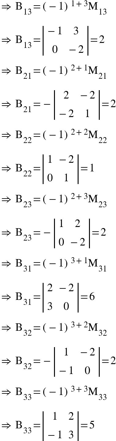 <math xmlns="http://www.w3.org/1998/Math/MathML"><mo>&#x21D2;</mo><mo>&#xA0;</mo><msub><mi mathvariant="normal">B</mi><mn>13</mn></msub><mo>=</mo><msup><mfenced><mrow><mo>-</mo><mn>1</mn></mrow></mfenced><mrow><mn>1</mn><mo>+</mo><mn>3</mn></mrow></msup><msub><mi mathvariant="normal">M</mi><mn>13</mn></msub><mspace linebreak="newline"/><mo>&#x21D2;</mo><mo>&#xA0;</mo><msub><mi mathvariant="normal">B</mi><mn>13</mn></msub><mo>=</mo><mfenced open="|" close="|"><mtable><mtr><mtd><mo>-</mo><mn>1</mn></mtd><mtd><mn>3</mn></mtd></mtr><mtr><mtd><mn>0</mn></mtd><mtd><mo>-</mo><mn>2</mn></mtd></mtr></mtable></mfenced><mo>=</mo><mn>2</mn><mspace linebreak="newline"/><mo>&#x21D2;</mo><mo>&#xA0;</mo><msub><mi mathvariant="normal">B</mi><mn>21</mn></msub><mo>=</mo><msup><mfenced><mrow><mo>-</mo><mn>1</mn></mrow></mfenced><mrow><mn>2</mn><mo>+</mo><mn>1</mn></mrow></msup><msub><mi mathvariant="normal">M</mi><mn>21</mn></msub><mspace linebreak="newline"/><mo>&#x21D2;</mo><mo>&#xA0;</mo><msub><mi mathvariant="normal">B</mi><mn>21</mn></msub><mo>=</mo><mo>-</mo><mfenced open="|" close="|"><mtable><mtr><mtd><mn>2</mn></mtd><mtd><mo>-</mo><mn>2</mn></mtd></mtr><mtr><mtd><mo>-</mo><mn>2</mn></mtd><mtd><mn>1</mn></mtd></mtr></mtable></mfenced><mo>=</mo><mn>2</mn><mspace linebreak="newline"/><mo>&#x21D2;</mo><mo>&#xA0;</mo><msub><mi mathvariant="normal">B</mi><mn>22</mn></msub><mo>=</mo><msup><mfenced><mrow><mo>-</mo><mn>1</mn></mrow></mfenced><mrow><mn>2</mn><mo>+</mo><mn>2</mn></mrow></msup><msub><mi mathvariant="normal">M</mi><mn>22</mn></msub><mspace linebreak="newline"/><mo>&#x21D2;</mo><mo>&#xA0;</mo><msub><mi mathvariant="normal">B</mi><mn>22</mn></msub><mo>=</mo><mfenced open="|" close="|"><mtable><mtr><mtd><mn>1</mn></mtd><mtd><mo>-</mo><mn>2</mn></mtd></mtr><mtr><mtd><mn>0</mn></mtd><mtd><mn>1</mn></mtd></mtr></mtable></mfenced><mo>=</mo><mn>1</mn><mspace linebreak="newline"/><mo>&#x21D2;</mo><mo>&#xA0;</mo><msub><mi mathvariant="normal">B</mi><mn>23</mn></msub><mo>=</mo><msup><mfenced><mrow><mo>-</mo><mn>1</mn></mrow></mfenced><mrow><mn>2</mn><mo>+</mo><mn>3</mn></mrow></msup><msub><mi mathvariant="normal">M</mi><mn>23</mn></msub><mspace linebreak="newline"/><mo>&#x21D2;</mo><mo>&#xA0;</mo><msub><mi mathvariant="normal">B</mi><mn>23</mn></msub><mo>=</mo><mo>-</mo><mfenced open="|" close="|"><mtable><mtr><mtd><mn>1</mn></mtd><mtd><mn>2</mn></mtd></mtr><mtr><mtd><mn>0</mn></mtd><mtd><mo>-</mo><mn>2</mn></mtd></mtr></mtable></mfenced><mo>=</mo><mn>2</mn><mspace linebreak="newline"/><mo>&#x21D2;</mo><mo>&#xA0;</mo><msub><mi mathvariant="normal">B</mi><mn>31</mn></msub><mo>=</mo><msup><mfenced><mrow><mo>-</mo><mn>1</mn></mrow></mfenced><mrow><mn>3</mn><mo>+</mo><mn>1</mn></mrow></msup><msub><mi mathvariant="normal">M</mi><mn>31</mn></msub><mspace linebreak="newline"/><mo>&#x21D2;</mo><mo>&#xA0;</mo><msub><mi mathvariant="normal">B</mi><mn>31</mn></msub><mo>=</mo><mfenced open="|" close="|"><mtable><mtr><mtd><mn>2</mn></mtd><mtd><mo>-</mo><mn>2</mn></mtd></mtr><mtr><mtd><mn>3</mn></mtd><mtd><mn>0</mn></mtd></mtr></mtable></mfenced><mo>=</mo><mn>6</mn><mspace linebreak="newline"/><mo>&#x21D2;</mo><mo>&#xA0;</mo><msub><mi mathvariant="normal">B</mi><mn>32</mn></msub><mo>=</mo><msup><mfenced><mrow><mo>-</mo><mn>1</mn></mrow></mfenced><mrow><mn>3</mn><mo>+</mo><mn>2</mn></mrow></msup><msub><mi mathvariant="normal">M</mi><mn>32</mn></msub><mspace linebreak="newline"/><mo>&#x21D2;</mo><mo>&#xA0;</mo><msub><mi mathvariant="normal">B</mi><mn>32</mn></msub><mo>=</mo><mo>-</mo><mfenced open="|" close="|"><mtable><mtr><mtd><mn>1</mn></mtd><mtd><mo>-</mo><mn>2</mn></mtd></mtr><mtr><mtd><mo>-</mo><mn>1</mn></mtd><mtd><mn>0</mn></mtd></mtr></mtable></mfenced><mo>=</mo><mn>2</mn><mspace linebreak="newline"/><mo>&#x21D2;</mo><mo>&#xA0;</mo><msub><mi mathvariant="normal">B</mi><mn>33</mn></msub><mo>=</mo><msup><mfenced><mrow><mo>-</mo><mn>1</mn></mrow></mfenced><mrow><mn>3</mn><mo>+</mo><mn>3</mn></mrow></msup><msub><mi mathvariant="normal">M</mi><mn>33</mn></msub><mspace linebreak="newline"/><mo>&#x21D2;</mo><mo>&#xA0;</mo><msub><mi mathvariant="normal">B</mi><mn>33</mn></msub><mo>=</mo><mfenced open="|" close="|"><mtable><mtr><mtd><mn>1</mn></mtd><mtd><mn>2</mn></mtd></mtr><mtr><mtd><mo>-</mo><mn>1</mn></mtd><mtd><mn>3</mn></mtd></mtr></mtable></mfenced><mo>=</mo><mn>5</mn></math>
