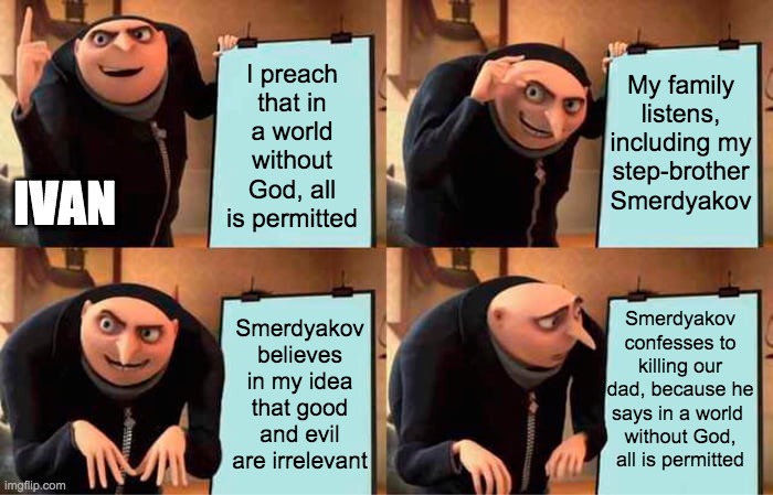 A variation on a Despicable Me meme. Gru is labeled as Ivan in the first panel. He is standing in front of an easel. The text on the easel reads "I preach that in a world without God, all is permitted." The text changed in the second panel to read "My family listens, including my step-brother Smerdyakov." The text changes again in the third panel to read "Smerdyakov believes in my idea that good and evil are irrelevant." The fourth panel shows Gru looking at the easel with concern. The text on the easel in the fourth panel reads "Smerdyakov confesses to killing our dad, because he says in a world without God, all is permitted."
